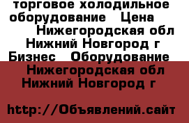  торговое холодильное оборудование › Цена ­ 7 000 - Нижегородская обл., Нижний Новгород г. Бизнес » Оборудование   . Нижегородская обл.,Нижний Новгород г.